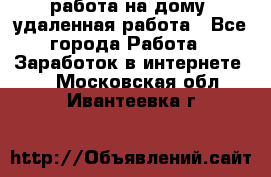 работа на дому, удаленная работа - Все города Работа » Заработок в интернете   . Московская обл.,Ивантеевка г.
